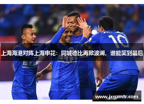 上海海港对阵上海申花：同城德比再掀波澜，谁能笑到最后