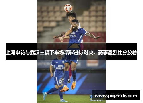 上海申花与武汉三镇下半场精彩进球对决，赛事激烈比分胶着