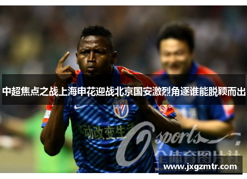 中超焦点之战上海申花迎战北京国安激烈角逐谁能脱颖而出