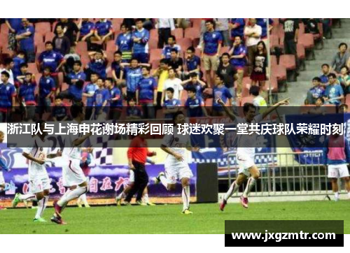 浙江队与上海申花谢场精彩回顾 球迷欢聚一堂共庆球队荣耀时刻
