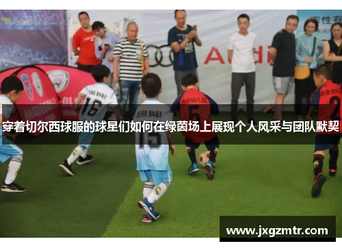 穿着切尔西球服的球星们如何在绿茵场上展现个人风采与团队默契